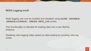 REDO Logging on/off
Redo logging can now be enabled and disabled using ALTER INSTANCE
{ENABLE|DISABLE} INNODB REDO_LOG syntax.
This functionality is intended for loading data into a new MySQL
instance.
Disabling redo logging helps speed up data loading by avoiding redo log
writes.
21
 