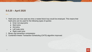 8.0.20 – April 2020
1. Hash joins are now used any time a nested block loop would be employed. This means that
hash joins can be used for the following types of queries:
● Inner non-equi-joins
● Semi joins
● Anti joins
● Left outer joins
● Right outer joins
1. Binary log transaction compression
2. Contention-Aware Transaction Scheduling (CATS) algorithm improved
22
 