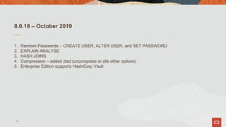 8.0.18 – October 2019
1. Random Passwords – CREATE USER, ALTER USER, and SET PASSWORD
2. EXPLAIN ANALYSE
3. HASH JOINS
4. Compression – added ztsd (uncompress or zlib other options)
5. Enterprise Edition supports HashiCorp Vault
28
 