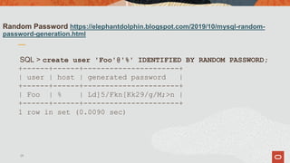 Random Password https://elephantdolphin.blogspot.com/2019/10/mysql-random-
password-generation.html
SQL > create user 'Foo'@'%' IDENTIFIED BY RANDOM PASSWORD;
+------+------+----------------------+
| user | host | generated password |
+------+------+----------------------+
| Foo | % | Ld]5/Fkn[Kk29/g/M;>n |
+------+------+----------------------+
1 row in set (0.0090 sec)
29
 