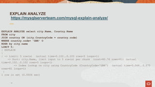 EXPLAIN ANALYZE
https://mysqlserverteam.com/mysql-explain-analyze/
EXPLAIN ANALYZE select city.Name, Country.Name
FROM city
JOIN country ON (city.CountryCode = country.code)
WHERE country.code= 'GBR' O
RDER by city.name
LIMIT 5;
| EXPLAIN
|
| -> Limit: 5 row(s) (actual time=0.102..0.103 rows=5 loops=1)
-> Sort: city.Name, limit input to 5 row(s) per chunk (cost=80.76 rows=81) (actual
time=0.102..0.102 rows=5 loops=1)
-> Index lookup on city using CountryCode (CountryCode='GBR') (actual time=0.066..0.075
rows=81 loops=1)
|
1 row in set (0.0006 sec)
31
 