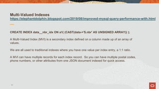 Multi-Valued Indexes
https://elephantdolphin.blogspot.com/2019/08/improved-mysql-query-performance-with.html
CREATE INDEX data__nbr_idx ON a1( (CAST(data->'$.nbr' AS UNSIGNED ARRAY)) );
A Multi-Valued Index (MVI) is a secondary index defined on a column made up of an array of
values.
We are all used to traditional indexes where you have one value per index entry, a 1:1 ratio.
A MVI can have multiple records for each index record. So you can have multiple postal codes,
phone numbers, or other attributes from one JSON document indexed for quick access.
33
 