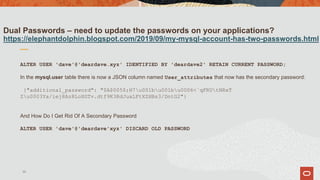 Dual Passwords – need to update the passwords on your applications?
https://elephantdolphin.blogspot.com/2019/09/my-mysql-account-has-two-passwords.html
ALTER USER 'dave'@'deardave.xyz' IDENTIFIED BY 'deardave2' RETAIN CURRENT PASSWORD;
In the mysql.user table there is now a JSON column named User_attributes that now has the secondary password:
{"additional_password": "$A$005$;H7u001bu001bu0006<`qFRUtNRxT
Zu0003Ya/iej8Az8LoXGTv.dtf9K3RdJuaLFtXZHBs3/DntG2"}
And How Do I Get Rid Of A Secondary Password
ALTER USER 'dave'@'deardave'xyz' DISCARD OLD PASSWORD
35
 