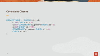 Constraint Checks
CREATE TABLE t1 ( CHECK (c1 <> c2),
c1 INT CHECK (c1 > 10),
c2 INT CONSTRAINT c2_positive CHECK (c2 > 0),
c3 INT CHECK (c3 < 100),
CONSTRAINT c1_nonzero CHECK (c1 <> 0),
CHECK (c1 > c3)
);
37
 