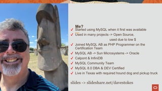 Me?
✔ Started using MySQL when it first was available
✔ Used in many projects -> Open Source,
used due to low $
✔ Joined MySQL AB as PHP Programmer on the
Certification Team
✔ MySQL AB -> Sun Microsystems -> Oracle
✔ Calpont & InfiniDB
✔ MySQL Community Team
✔ MySQL 8.0 DBA & DEV Certified
✔ Live in Texas with required hound dog and pickup truck
slides -> slideshare.net/davestokes
4
 