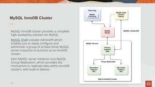 MySQL InnoDB Cluster
MySQL InnoDB cluster provides a complete
high availability solution for MySQL.
MySQL Shell includes AdminAPI which
enables you to easily configure and
administer a group of at least three MySQL
server instances to function as an InnoDB
cluster.
Each MySQL server instance runs MySQL
Group Replication, which provides the
mechanism to replicate data within InnoDB
clusters, with built-in failover.
42
 