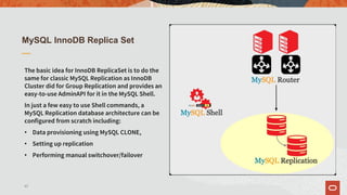 MySQL InnoDB Replica Set
The basic idea for InnoDB ReplicaSet is to do the
same for classic MySQL Replication as InnoDB
Cluster did for Group Replication and provides an
easy-to-use AdminAPI for it in the MySQL Shell.
In just a few easy to use Shell commands, a
MySQL Replication database architecture can be
configured from scratch including:
• Data provisioning using MySQL CLONE,
• Setting up replication
• Performing manual switchover/failover
43
 