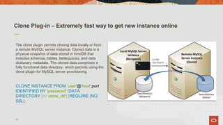 Clone Plug-in – Extremely fast way to get new instance online
The clone plugin permits cloning data locally or from
a remote MySQL server instance. Cloned data is a
physical snapshot of data stored in InnoDB that
includes schemas, tables, tablespaces, and data
dictionary metadata. The cloned data comprises a
fully functional data directory, which permits using the
clone plugin for MySQL server provisioning.
CLONE INSTANCE FROM 'user'@'host':port
IDENTIFIED BY 'password' [DATA
DIRECTORY [=] 'clone_dir'] [REQUIRE [NO]
SSL];
44
 