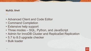 MySQL Shell
• Advanced Client and Code Editor
• Command Completion
• Extensive help support
• Three modes – SQL, Python, and JavaScript
• Admin for InnoDB Cluster and ReplicaSet Replication
• 5.7 to 8.0 upgrade checker
• Bulk loader
45
 