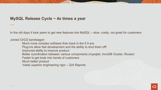 MySQL Release Cycle ~ 4x times a year
In the old days it took years to get new features into MySQL – slow, costly, not great for customers
Joined CI/CD bandwagon
Much more complex software than back in the 5.5 era
Plug-ins allow fast development and the ability to shut them off!
Improved ability to improve product
Better coordination between various components (mysqlsh, InnoDB Cluster, Router)
Faster to get tools into hands of customers
Much better product
Vastly superior engineering rigor – Q/A Reports
7
 