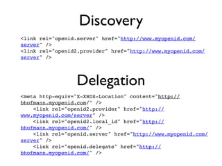 Discovery
<link rel="openid.server" href="http://www.myopenid.com/
server" />
<link rel="openid2.provider" href="http://www.myopenid.com/
server" />




                 Delegation
<meta http-equiv="X-XRDS-Location" content="http://
bhofmann.myopenid.com/" />
    <link rel="openid2.provider" href="http://
www.myopenid.com/server" />
    <link rel="openid2.local_id" href="http://
bhofmann.myopenid.com/" />
    <link rel="openid.server" href="http://www.myopenid.com/
server" />
    <link rel="openid.delegate" href="http://
bhofmann.myopenid.com/" />
 