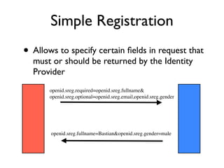 Simple Registration
• Allows to specify certain ﬁelds in request that
  must or should be returned by the Identity
  Provider
       openid.sreg.required=openid.sreg.fullname&
       openid.sreg.optional=openid.sreg.email,openid.sreg.gender




       openid.sreg.fullname=Bastian&openid.sreg.gender=male
 