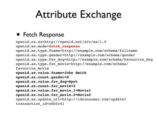 Attribute Exchange
• Fetch Response
openid.ns.ax=http://openid.net/srv/ax/1.0
openid.ax.mode=fetch_response
openid.ax.type.fname=http://example.com/schema/fullname
openid.ax.type.gender=http://example.com/schema/gender
openid.ax.type.fav_dog=http://example.com/schema/favourite_dog
openid.ax.type.fav_movie=http://example.com/schema/
favourite_movie
openid.ax.value.fname=John Smith
openid.ax.count.gender=0
openid.ax.value.fav_dog=Spot
openid.ax.count.fav_movie=2
openid.ax.value.fav_movie.1=Movie1
openid.ax.value.fav_movie.2=Movie2
openid.ax.update_url=http://idconsumer.com/update?
transaction_id=a6b5c41
 