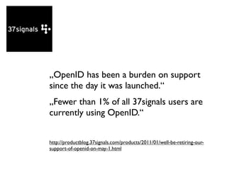 „OpenID has been a burden on support
since the day it was launched.“
„Fewer than 1% of all 37signals users are
currently using OpenID.“


http://productblog.37signals.com/products/2011/01/well-be-retiring-our-
support-of-openid-on-may-1.html
 