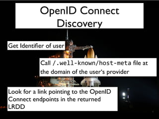 OpenID Connect
             Discovery
Get Identiﬁer of user

            Call /.well-­‐known/host-­‐meta ﬁle at
            the domain of the user‘s provider


Look for a link pointing to the OpenID
Connect endpoints in the returned
LRDD
 