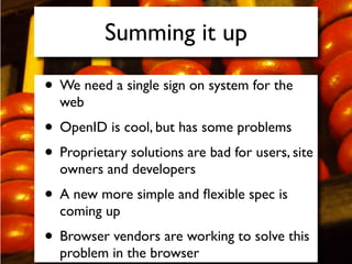 Summing it up

• We need a single sign on system for the
  web
• OpenID is cool, but has some problems
• Proprietary solutions are bad for users, site
  owners and developers
• A new more simple and ﬂexible spec is
  coming up
• Browser vendors are working to solve this
  problem in the browser
 
