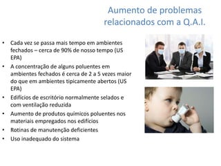 Aumento de problemas 
relacionados com a Q.A.I. 
• Cada vez se passa mais tempo em ambientes 
fechados – cerca de 90% de nosso tempo (US 
EPA) 
• A concentração de alguns poluentes em 
ambientes fechados é cerca de 2 a 5 vezes maior 
do que em ambientes tipicamente abertos (US 
EPA) 
• Edifícios de escritório normalmente selados e 
com ventilação reduzida 
• Aumento de produtos químicos poluentes nos 
materiais empregados nos edifícios 
• Rotinas de manutenção deficientes 
• Uso inadequado do sistema 
 