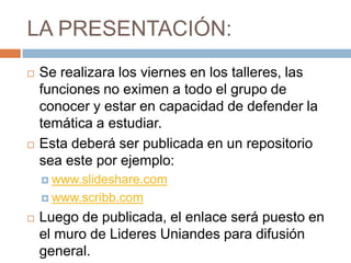 LA PRESENTACIÓN:
   Se realizara los viernes en los talleres, las
    funciones no eximen a todo el grupo de
    conocer y estar en capacidad de defender la
    temática a estudiar.
   Esta deberá ser publicada en un repositorio
    sea este por ejemplo:
     www.slideshare.com

     www.scribb.com

   Luego de publicada, el enlace será puesto en
    el muro de Lideres Uniandes para difusión
    general.
 