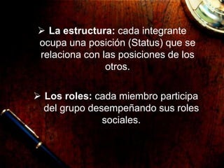  La estructura: cada integrante
ocupa una posición (Status) que se
relaciona con las posiciones de los
otros.
 Los roles: cada miembro participa
del grupo desempeñando sus roles
sociales.
 
