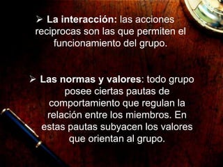  La interacción: las acciones
reciprocas son las que permiten el
funcionamiento del grupo.
 Las normas y valores: todo grupo
posee ciertas pautas de
comportamiento que regulan la
relación entre los miembros. En
estas pautas subyacen los valores
que orientan al grupo.
 