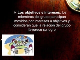  Los objetivos e intereses: los
miembros del grupo participan
movidos por intereses u objetivos y
consideran que la relación del grupo
favorece su logro
 