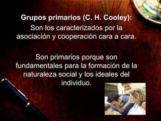 Grupos primarios (C. H. Cooley):
Son los caracterizados por la
asociación y cooperación cara a cara.
Son primarios porque son
fundamentales para la formación de la
naturaleza social y los ideales del
individuo.
 