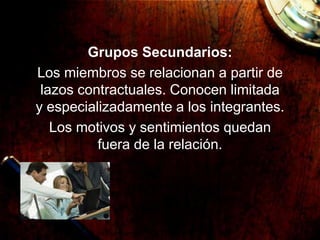 Grupos Secundarios:
Los miembros se relacionan a partir de
lazos contractuales. Conocen limitada
y especializadamente a los integrantes.
Los motivos y sentimientos quedan
fuera de la relación.
 