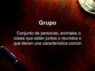 Grupo
Conjunto de personas, animales o
cosas que están juntos o reunidos o
que tienen una característica común
 