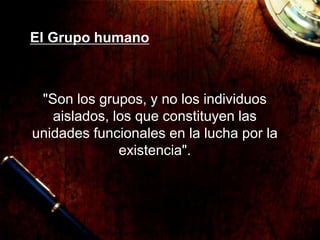 El Grupo humano
"Son los grupos, y no los individuos
aislados, los que constituyen las
unidades funcionales en la lucha por la
existencia".
 