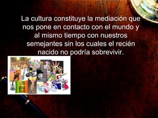La cultura constituye la mediación que
nos pone en contacto con el mundo y
al mismo tiempo con nuestros
semejantes sin los cuales el recién
nacido no podría sobrevivir.
 