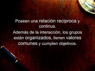 Poseen una relación reciproca y
continua.
Además de la interacción, los grupos
están organizados, tienen valores
comunes y cumplen objetivos.
 