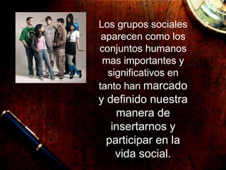 Los grupos sociales
aparecen como los
conjuntos humanos
mas importantes y
significativos en
tanto han marcado
y definido nuestra
manera de
insertarnos y
participar en la
vida social.
 