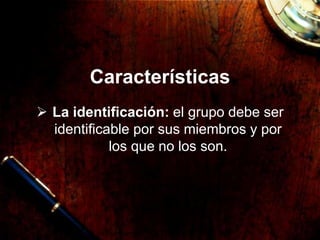 Características
 La identificación: el grupo debe ser
identificable por sus miembros y por
los que no los son.
 