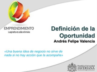Definición de la
Oportunidad
Andrés Felipe Valencia
«Una buena idea de negocio no sirve de
nada si no hay acción que la acompañe»
 