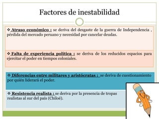 Factores de inestabilidad
 Atraso económico : se deriva del desgaste de la guerra de Independencia ,
pérdida del mercado peruano y necesidad por cancelar deudas.
 Falta de experiencia política : se deriva de los reducidos espacios para
ejercitar el poder en tiempos coloniales.
 Diferencias entre militares y aristócratas : se deriva de cuestionamiento
por quién liderará el poder.
 Resistencia realista : se deriva por la presencia de tropas
realistas al sur del país (Chiloé).
 
