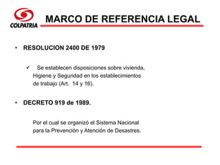 MARCO DE REFERENCIA LEGAL
• RESOLUCION 2400 DE 1979
 Se establecen disposiciones sobre vivienda,
Higiene y Seguridad en los establecimientos
de trabajo (Art. 14 y 16).
• DECRETO 919 de 1989.
Por el cual se organizó el Sistema Nacional
para la Prevención y Atención de Desastres.
 