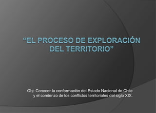Obj: Conocer la conformación del Estado Nacional de Chile
y el comienzo de los conflictos territoriales del siglo XIX.
 