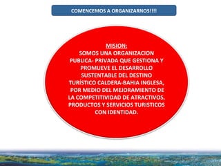 COMENCEMOS A ORGANIZARNOS!!!! MISION: SOMOS UNA ORGANIZACION PUBLICA- PRIVADA QUE GESTIONA Y PROMUEVE EL DESARROLLO SUSTENTABLE DEL DESTINO TURÍSTICO CALDERA-BAHIA INGLESA, POR MEDIO DEL MEJORAMIENTO DE LA COMPETITIVIDAD DE ATRACTIVOS, PRODUCTOS Y SERVICIOS TURISTICOS CON IDENTIDAD. 