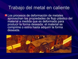Trabajo del metal en calienteTrabajo del metal en caliente
Los procesos de deformación de metales
aprovechan las propiedades de flujo plástico del
material a medida que es deformado para
producir la forma deseada: el material se
comprime o estira hasta adquirir la forma
deseada.
 