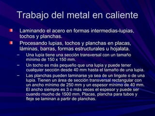 Trabajo del metal en calienteTrabajo del metal en caliente
Laminando el acero en formas intermedias-lupias,Laminando el acero en formas intermedias-lupias,
tochos y planchas.tochos y planchas.
Procesando lupias, tochos y planchas en placas,Procesando lupias, tochos y planchas en placas,
láminas, barras, formas estructurales u hojalata.láminas, barras, formas estructurales u hojalata.
– Una lupia tiene una sección transversal con un tamañoUna lupia tiene una sección transversal con un tamaño
mínimo de 150 x 150 mm.mínimo de 150 x 150 mm.
– Un tocho es más pequeño que una lupia y puede tenerUn tocho es más pequeño que una lupia y puede tener
cualquier sección desde 40 mm hasta el tamaño de una lupia.cualquier sección desde 40 mm hasta el tamaño de una lupia.
– Las planchas pueden laminarse ya sea de un lingote o de unaLas planchas pueden laminarse ya sea de un lingote o de una
lupia. Tienen un área de sección transversal rectangular conlupia. Tienen un área de sección transversal rectangular con
un ancho mínimo de 250 mm y un espesor mínimo de 40 mm.un ancho mínimo de 250 mm y un espesor mínimo de 40 mm.
El ancho siempre es 3 o más veces el espesor y puede serEl ancho siempre es 3 o más veces el espesor y puede ser
cuando mucho de 1500 mm. Placas, plancha para tubos ycuando mucho de 1500 mm. Placas, plancha para tubos y
fleje se laminan a partir de planchas.fleje se laminan a partir de planchas.
 