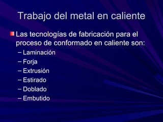 Trabajo del metal en calienteTrabajo del metal en caliente
Las tecnologías de fabricación para el
proceso de conformado en caliente son:
– Laminación
– Forja
– Extrusión
– Estirado
– Doblado
– Embutido
 