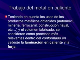 Trabajo del metal en calienteTrabajo del metal en caliente
Teniendo en cuenta los usos de los
productos metálicos obtenidos (automóvil,
minería, ferrocarril, construcción naval,
etc…) y el volumen fabricado, se
consideran como procesos más
relevantes dentro del conformado en
caliente la laminación en caliente y la
forja.
 