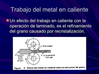 Trabajo del metal en calienteTrabajo del metal en caliente
Un efecto del trabajo en caliente con laUn efecto del trabajo en caliente con la
operación de laminado, es el refinamientooperación de laminado, es el refinamiento
del grano causado por recristalización.del grano causado por recristalización.
 