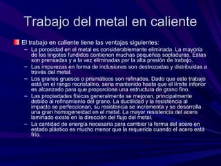 Trabajo del metal en calienteTrabajo del metal en caliente
El trabajo en caliente tiene las ventajas siguientes:
– La porosidad en el metal es considerablemente eliminada. La mayoría
de los lingotes fundidos contienen muchas pequeñas sopladuras. Estas
son prensadas y a la vez eliminadas por la alta presión de trabajo.
– Las impurezas en forma de inclusiones son destrozadas y distribuidas a
través del metal.
– Los granos gruesos o prismáticos son refinados. Dado que este trabajo
está en el rango recristalino, seria mantenido hasta que el límite inferior
es alcanzado para que proporcione una estructura de grano fino.
– Las propiedades físicas generalmente se mejoran, principalmente
debido al refinamiento del grano. La ductilidad y la resistencia al
impacto se perfeccionan, su resistencia se incrementa y se desarrolla
una gran homogeneidad en el metal. La mayor resistencia del acero
laminado existe en la dirección del flujo del metal.
– La cantidad de energía necesaria para cambiar la forma del acero en
estado plástico es mucho menor que la requerida cuando el acero está
frío.
 