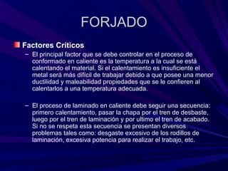 FORJADOFORJADO
Factores Críticos
– El principal factor que se debe controlar en el proceso de
conformado en caliente es la temperatura a la cual se está
calentando el material. Si el calentamiento es insuficiente el
metal será más difícil de trabajar debido a que posee una menor
ductilidad y maleabilidad propiedades que se le confieren al
calentarlos a una temperatura adecuada.
– El proceso de laminado en caliente debe seguir una secuencia:
primero calentamiento, pasar la chapa por el tren de desbaste,
luego por el tren de laminación y por ultimo el tren de acabado.
Si no se respeta esta secuencia se presentan diversos
problemas tales como: desgaste excesivo de los rodillos de
laminación, excesiva potencia para realizar el trabajo, etc.
 