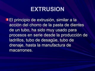 EXTRUSIONEXTRUSION
El principio de extrusión, similar a laEl principio de extrusión, similar a la
acción del chorro de la pasta de dientesacción del chorro de la pasta de dientes
de un tubo, ha sido muy usado parade un tubo, ha sido muy usado para
procesos en serie desde la producción deprocesos en serie desde la producción de
ladrillos, tubo de desagüe, tubo deladrillos, tubo de desagüe, tubo de
drenaje, hasta la manufactura dedrenaje, hasta la manufactura de
macarrones.macarrones.
 