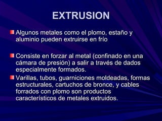 EXTRUSIONEXTRUSION
Algunos metales como el plomo, estaño yAlgunos metales como el plomo, estaño y
aluminio pueden extruirse en fríoaluminio pueden extruirse en frío
Consiste en forzar al metal (confinado en unaConsiste en forzar al metal (confinado en una
cámara de presión) a salir a través de dadoscámara de presión) a salir a través de dados
especialmente formados.especialmente formados.
Varillas, tubos, guarniciones moldeadas, formasVarillas, tubos, guarniciones moldeadas, formas
estructurales, cartuchos de bronce, y cablesestructurales, cartuchos de bronce, y cables
forrados con plomo son productosforrados con plomo son productos
característicos de metales extruidos.característicos de metales extruidos.
 