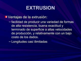 EXTRUSIONEXTRUSION
Ventajas de la extrusiónVentajas de la extrusión::
– facilidad de producir una variedad de formasfacilidad de producir una variedad de formas
de alta resistencia, buena exactitud yde alta resistencia, buena exactitud y
terminado de superficie a altas velocidadesterminado de superficie a altas velocidades
de producción, y relativamente con un bajode producción, y relativamente con un bajo
costo de los dadoscosto de los dados..
– Longitudes casi ilimitadasLongitudes casi ilimitadas
 