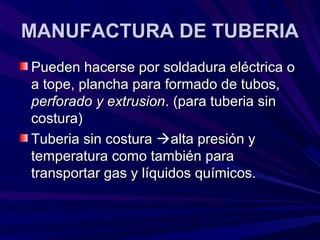 MANUFACTURA DE TUBERIAMANUFACTURA DE TUBERIA
Pueden hacerse por soldadura eléctrica oPueden hacerse por soldadura eléctrica o
a tope, plancha para formado de tubos,a tope, plancha para formado de tubos,
perforado y extrusionperforado y extrusion. (para tuberia sin. (para tuberia sin
costura)costura)
Tuberia sin costuraTuberia sin costura alta presión yalta presión y
temperatura como también paratemperatura como también para
transportar gas y líquidos químicos.transportar gas y líquidos químicos.
 