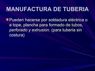 MANUFACTURA DE TUBERIAMANUFACTURA DE TUBERIA
Pueden hacerse por soldadura eléctrica oPueden hacerse por soldadura eléctrica o
a tope, plancha para formado de tubos,a tope, plancha para formado de tubos,
perforado y extrusionperforado y extrusion. (para tuberia sin. (para tuberia sin
costura)costura)
 